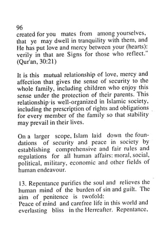 96 
created for you mates from among yourselves, 
that ye may dwell in tranquility with them, and 
He has put love and mercy (hearts): 
veril y in that are Signs reflect." 
(Qur'an, 30:21) 
It is this mutual relationship of love, affection that gives the whole family, including children sense under the protection parents. This 
relationship ·is well-organized in Islamic society, 
including the prescription of rights and obligations _ 
for every member of the may prevail in their On a larger scope, Islam foun­dations 
96 
createdfo r you mates from amongy ourselves,- 
that ye miy dwell in tranquility with them, and 
between your (hearts): 
verily for those who reflect.'' 
30:21) 
relationshipo f iove, mercy and 
sense of security to the 
who enjoy this 
of their parents' This 
relationship'isw ell-organizedin Islamics ociety, 
includingt hep rescriptiono f rightsa ndo bligations 
family so that stability 
lives. 
laid down the foun-dations 
bf of security and peace in society by 
establishing comprehensive-a ndf air rules and 
regulations affairs: moral, social, 
po-liticalm, ilitary, economica nd other fields of 
human endeavour. 
13.R epentancpeu rifiest he soula nd relievesth e 
human mind of the burden of sin and guilt. The 
aim of penitence is twofold: 
Peaceo f mind and carefreeli fe in this world and 
everlasting bliss in the Herreafter. Repentance' 
establishing comprehensive and fair regulations for all human political, military, economic and of 
human endeavour. 
13. Repentance purifies the soul and relieves the 
human mind of the burden of sin and guilt. The 
aim of penitence is twofold: 
Peace of mind and carefree life in this world and 
everlasting bliss in the Herreafter. Repentance, 
 