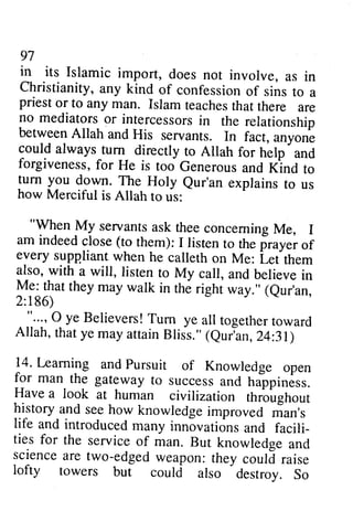 97 
in its Islamic import, does not involve, as in 
Christianity, any kind of confession of sins to a 
pnest or to any man. Islam teachesth at there are 
no mediatorso r intercessorsin the relationship 
between Allah and His servants. In fact, unyon'. 
could always turn_ directly to Allah for help 
97 
in its Islamic import, does not involve, as in 
Christianity, any kind of confession of sins to a 
priest or to any man. Islam teaches that there are 
no mediators or intercessors in the relationship 
between Allah and His servants. In fact, anyone 
could always turn directly to Allah for help and 
forgiveness, for He is too Generous and Kind to 
turn you down. The Holy Qur'an explains to us 
how Merciful is Allah to us: 
"When My servants ask thee concerning Me, I 
am indeed close (to them): I listen to the prayer of 
every supp.liant when he calleth on Me: Let them 
also, with a will, listen to My call, and believe in 
Me: that they may walk in the right way." (Qur'an, 
2:186) 
"... , 0 ye Believers! Turn ye all together toward 
Allah, that ye may attain Bliss." (Qur'an, 24:31) 
14. Learning and Pursuit of Knowledge open 
for man the gateway to success and happiness. 
Have a look at human civilization throughout 
history and see how knowledge improved man's 
life and introduced many innovations and facili­ties 
- 
and 
forgivenessf,o r He is too Generousa nd Klnd to 
turn you down. The Holy eur'an explains to us 
how Merciful is Allah to us: 
"Y!.n IVIy servants ask thee conceming Me, I 
am indeed close (to them): I listen ro the of 
every frayei suppliant when he calleth on Me: Lef tt em 
also, with a will, listen to My call, and believe in 
Y-.a llut they may walk in the right way." (eur'an, 
2:186) 
. --..,,O ye Believers!T um ye all togetherto ward 
Allah, that ye may attain Bliss." (eurbn, 24:31) 
14. Leaming and pursuit of Knowledge open 
for man, the gateway to success and haippiness. 
Have a look at human civilization throughout 
history and see how knowledge improved rian's 
life and introduced many innovations and facili_ 
ties for for the the service service of of man. man. But But knowledge knowledse and 
and 
science are two-edged weapon: they couli raise 
lofty towers but could also destroy. So 
science are two-edged weapon: they could raise 
lofty towers but could also destroy. So 
 