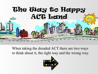 The Way to Happy
ACT Land
• When taking the dreaded ACT there are two ways
to think about it, the right way and the wrong way.
 