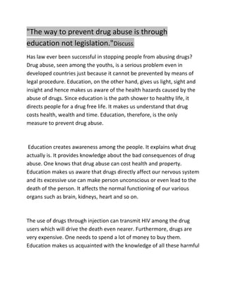 "The way to prevent drug abuse is through
education not legislation."Discuss.
Has law ever been successful in stopping people from abusing drugs?
Drug abuse, seen among the youths, is a serious problem even in
developed countries just because it cannot be prevented by means of
legal procedure. Education, on the other hand, gives us light, sight and
insight and hence makes us aware of the health hazards caused by the
abuse of drugs. Since education is the path shower to healthy life, it
directs people for a drug free life. It makes us understand that drug
costs health, wealth and time. Education, therefore, is the only
measure to prevent drug abuse.
Education creates awareness among the people. It explains what drug
actually is. It provides knowledge about the bad consequences of drug
abuse. One knows that drug abuse can cost health and property.
Education makes us aware that drugs directly affect our nervous system
and its excessive use can make person unconscious or even lead to the
death of the person. It affects the normal functioning of our various
organs such as brain, kidneys, heart and so on.
The use of drugs through injection can transmit HIV among the drug
users which will drive the death even nearer. Furthermore, drugs are
very expensive. One needs to spend a lot of money to buy them.
Education makes us acquainted with the knowledge of all these harmful
 