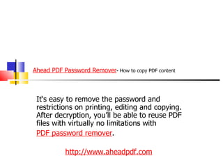 Ahead PDF Password Remover - How to copy PDF content It‘s easy to remove the password and restrictions on printing, editing and copying. After decryption, you’ll be able to reuse PDF files with virtually no limitations with  PDF password remover . http://www.aheadpdf.com 