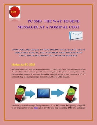 COMPANIES ARE COMING UP WITH OPTIONS TO SEND MESSAGES TO
  EMPLOYEES, CLIENTS, AND CUSTOMERS FROM YOUR DESKTOP
     USING SOFTWARE SERVING ALL BUSINESS PURPOSES.



Modem for PC SMS
One can send an SMS from his personal computer. PC SMS can be sent from within the confines
of one’s office or home. This is possible be connecting the mobile phone to a computer. Another
way to send the message is by connecting a GSM or GPRS modem to your computer or PC. AT
commands help in sending messages from mobiles, GSM or GPRS modems.




Another way to send messages through computers is via SMS center. SMS gateway compatible
to a wireless carrier or any SMS server provider also help in sending SMSs in a convenient
 