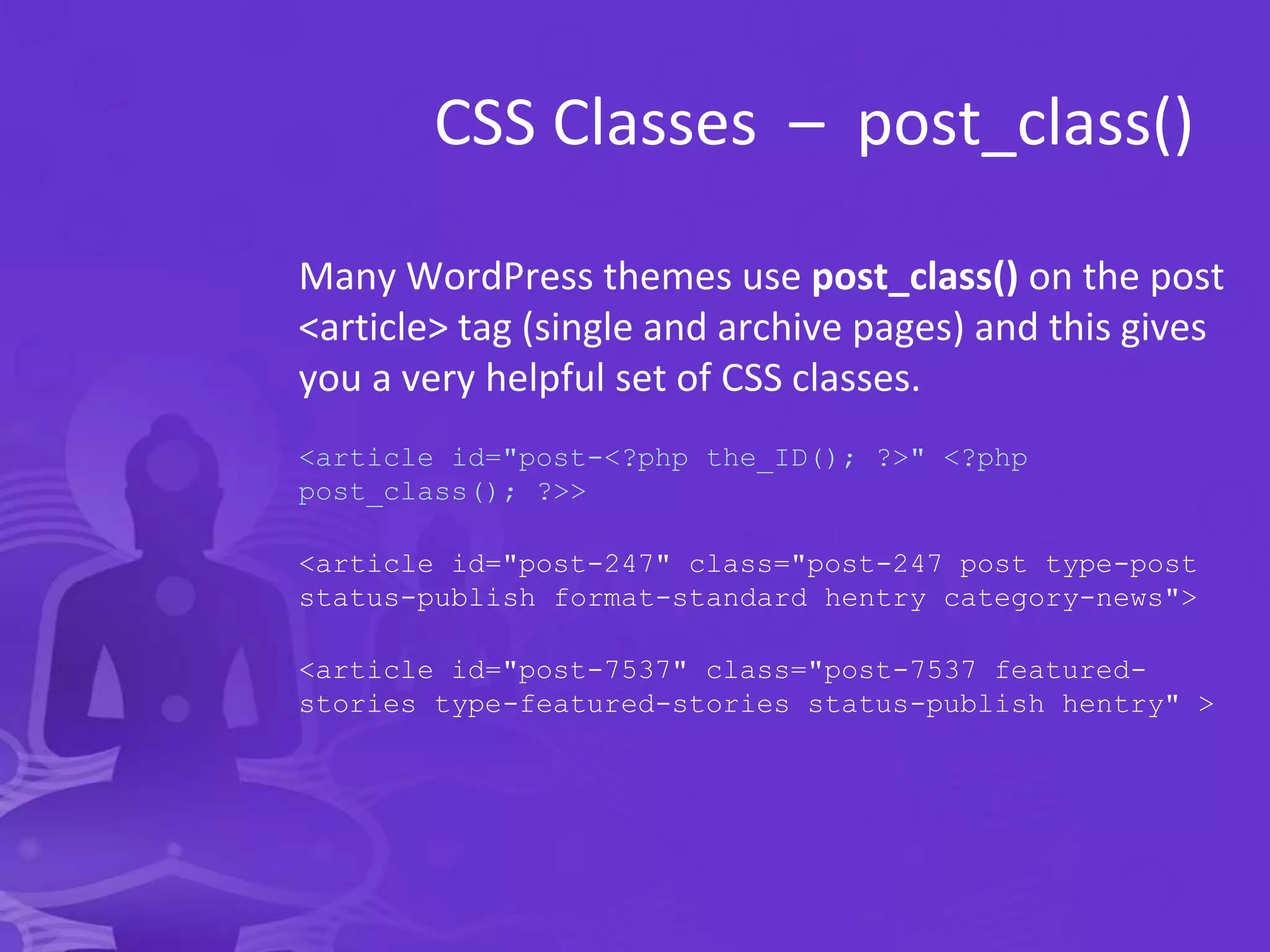 CSS Classes – post_class()
Many WordPress themes use post_class() on the post
<article> tag (single and archive pages) and this gives
you a very helpful set of CSS classes.
<article id="post-<?php the_ID(); ?>" <?php
post_class(); ?>>
<article id="post-247" class="post-247 post type-post
status-publish format-standard hentry category-news">
<article id="post-7537" class="post-7537 featured-
stories type-featured-stories status-publish hentry" >
 