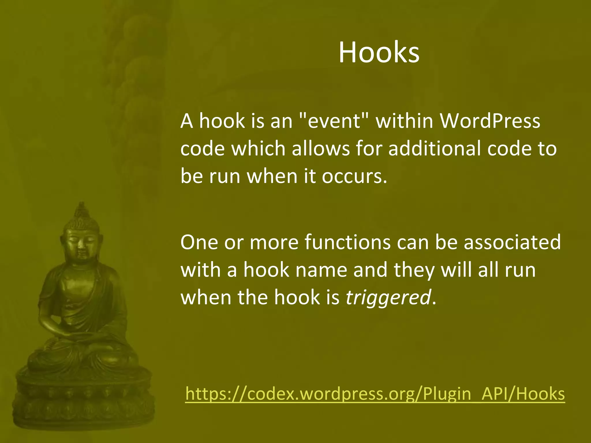 Hooks
A hook is an "event" within WordPress
code which allows for additional code to
be run when it occurs.
One or more functions can be associated
with a hook name and they will all run
when the hook is triggered.
https://codex.wordpress.org/Plugin_API/Hooks
 