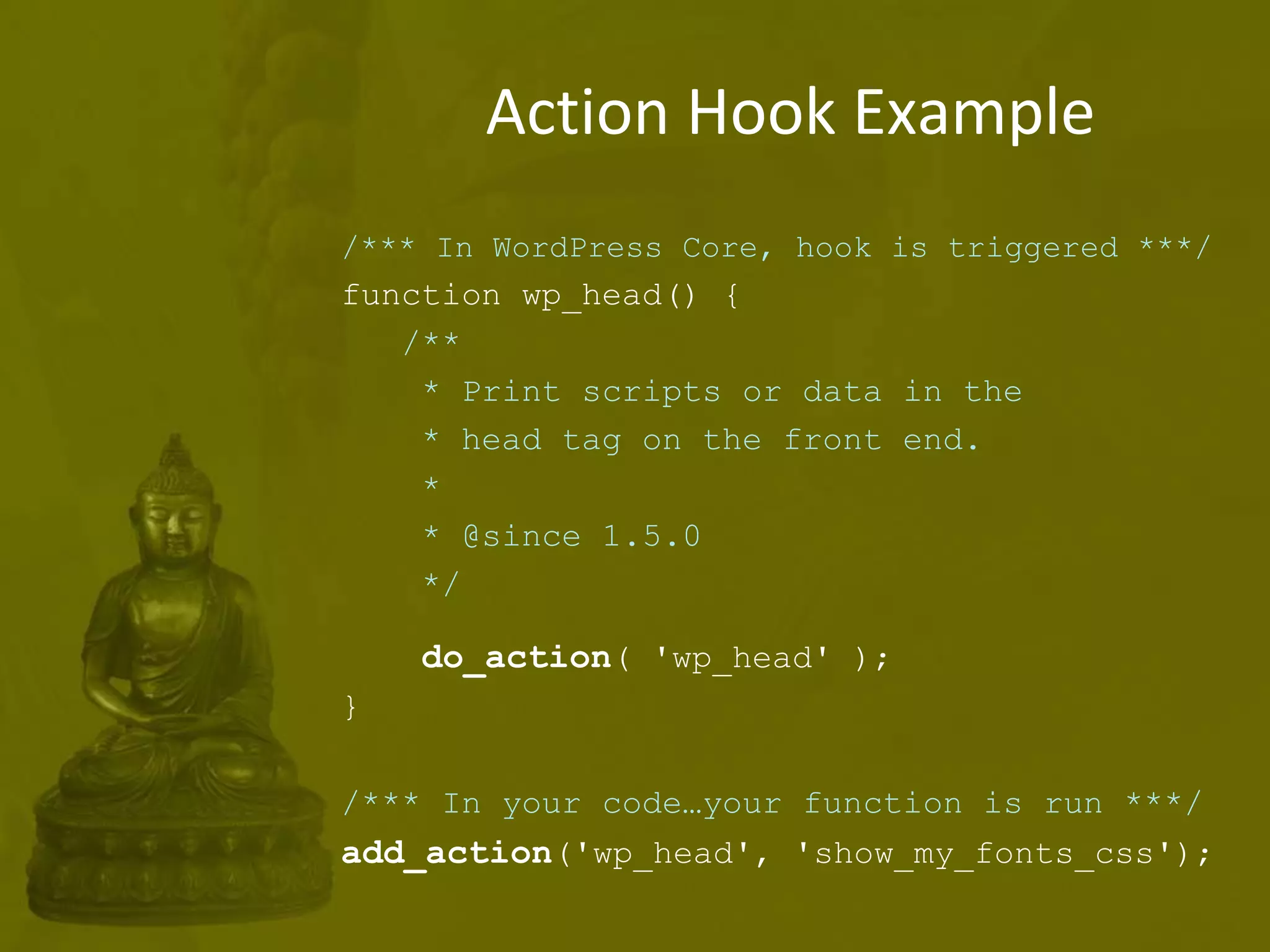 Action Hook Example
/*** In WordPress Core, hook is triggered ***/
function wp_head() {
/**
* Print scripts or data in the
* head tag on the front end.
*
* @since 1.5.0
*/
do_action( 'wp_head' );
}
/*** In your code…your function is run ***/
add_action('wp_head', 'show_my_fonts_css');
 