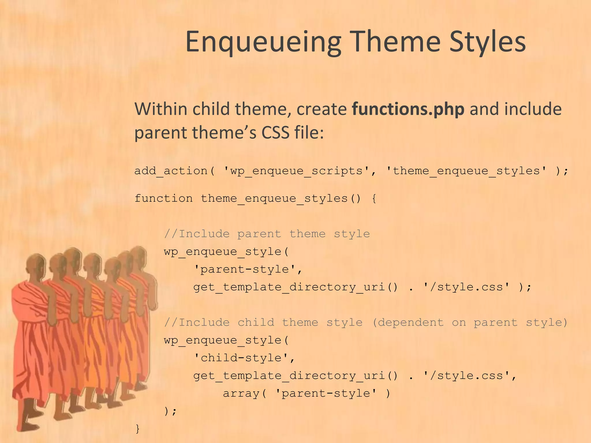 Enqueueing Theme Styles
Within child theme, create functions.php and include
parent theme’s CSS file:
add_action( 'wp_enqueue_scripts', 'theme_enqueue_styles' );
function theme_enqueue_styles() {
//Include parent theme style
wp_enqueue_style(
'parent-style',
get_template_directory_uri() . '/style.css' );
//Include child theme style (dependent on parent style)
wp_enqueue_style(
'child-style',
get_stylesheet_directory_uri() . '/style.css',
array( 'parent-style' )
);
}
 