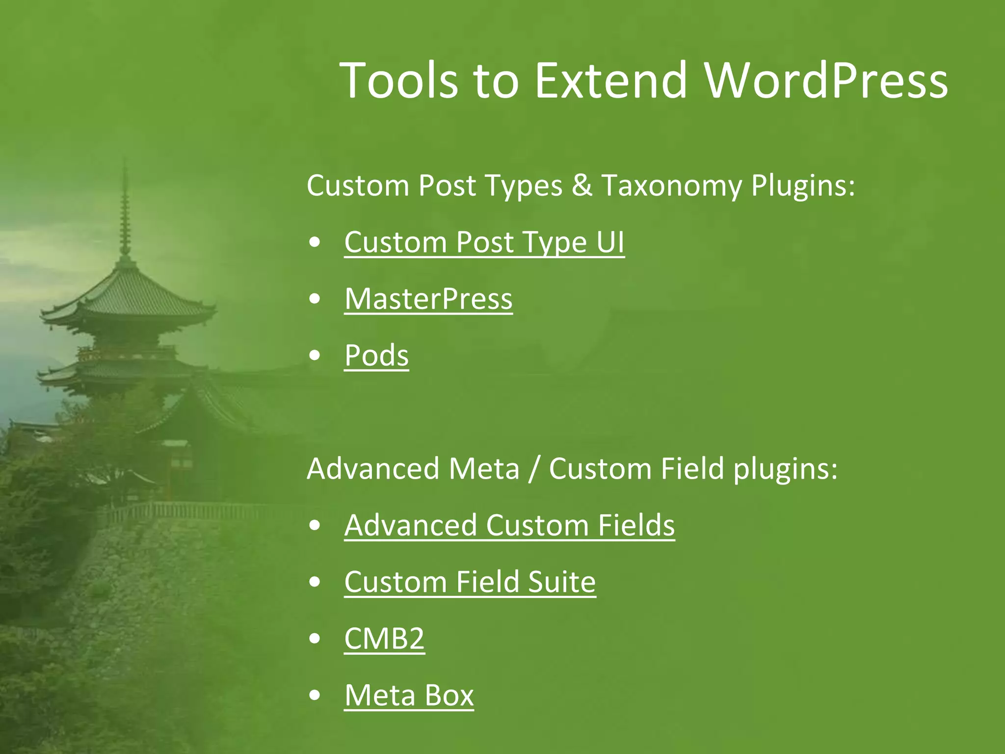 Tools to Extend WordPress
Custom Post Types & Taxonomy plugins:
• Custom Post Type UI
• MasterPress
• Pods
Advanced Meta / Custom Field plugins:
• Advanced Custom Fields
• Custom Field Suite
• CMB2
• Meta Box
 