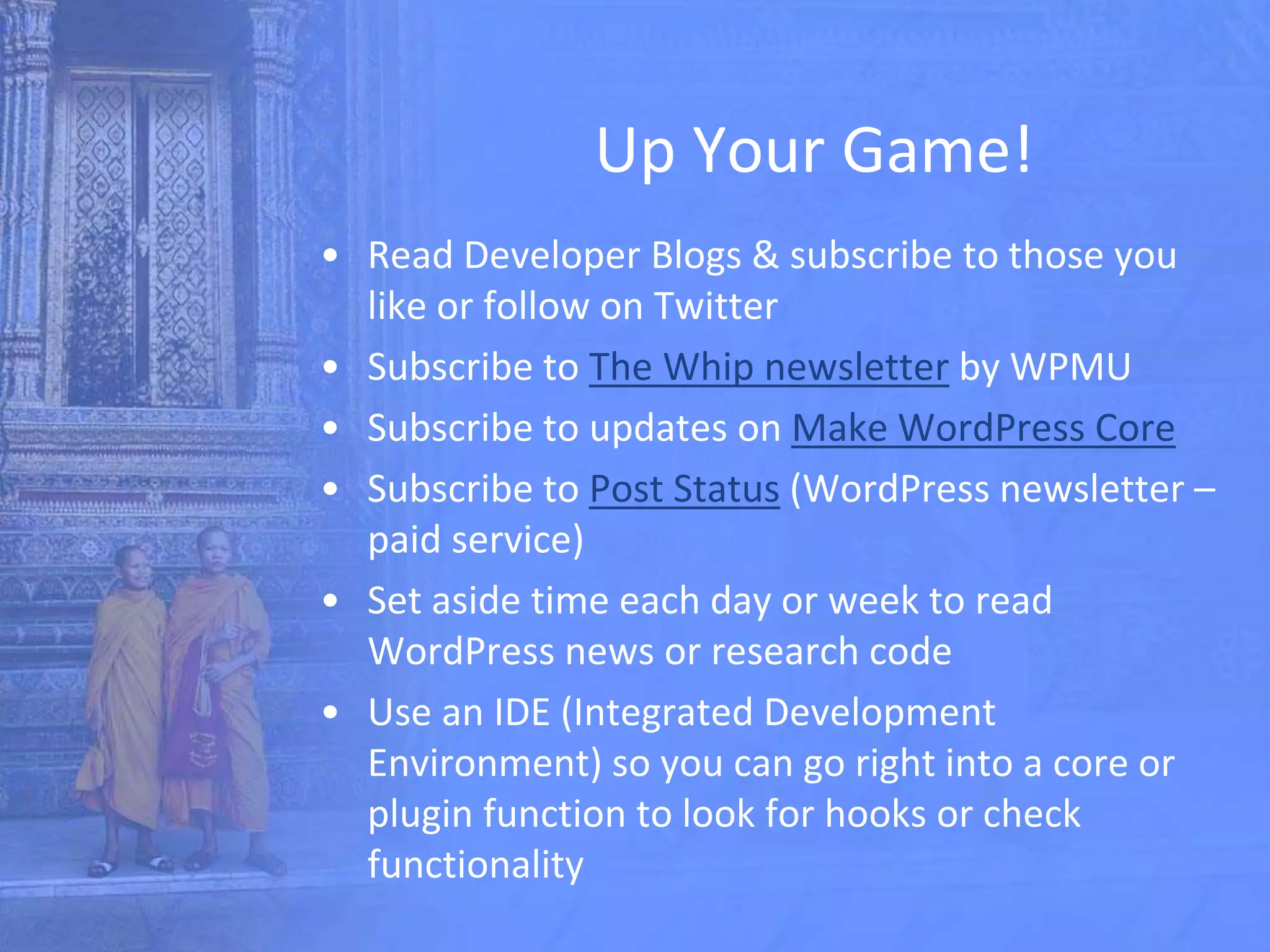 Up Your Game!
• Read Developer Blogs & subscribe to those you
like or follow on Twitter
• Subscribe to The Whip newsletter by WPMU
• Subscribe to updates on Make WordPress Core
• Subscribe to Post Status (WordPress newsletter –
paid service)
• Set aside time each day or week to read
WordPress news or research code
• Use an IDE (Integrated Development
Environment) so you can go right into a core or
plugin function to look for hooks or check
functionality
 