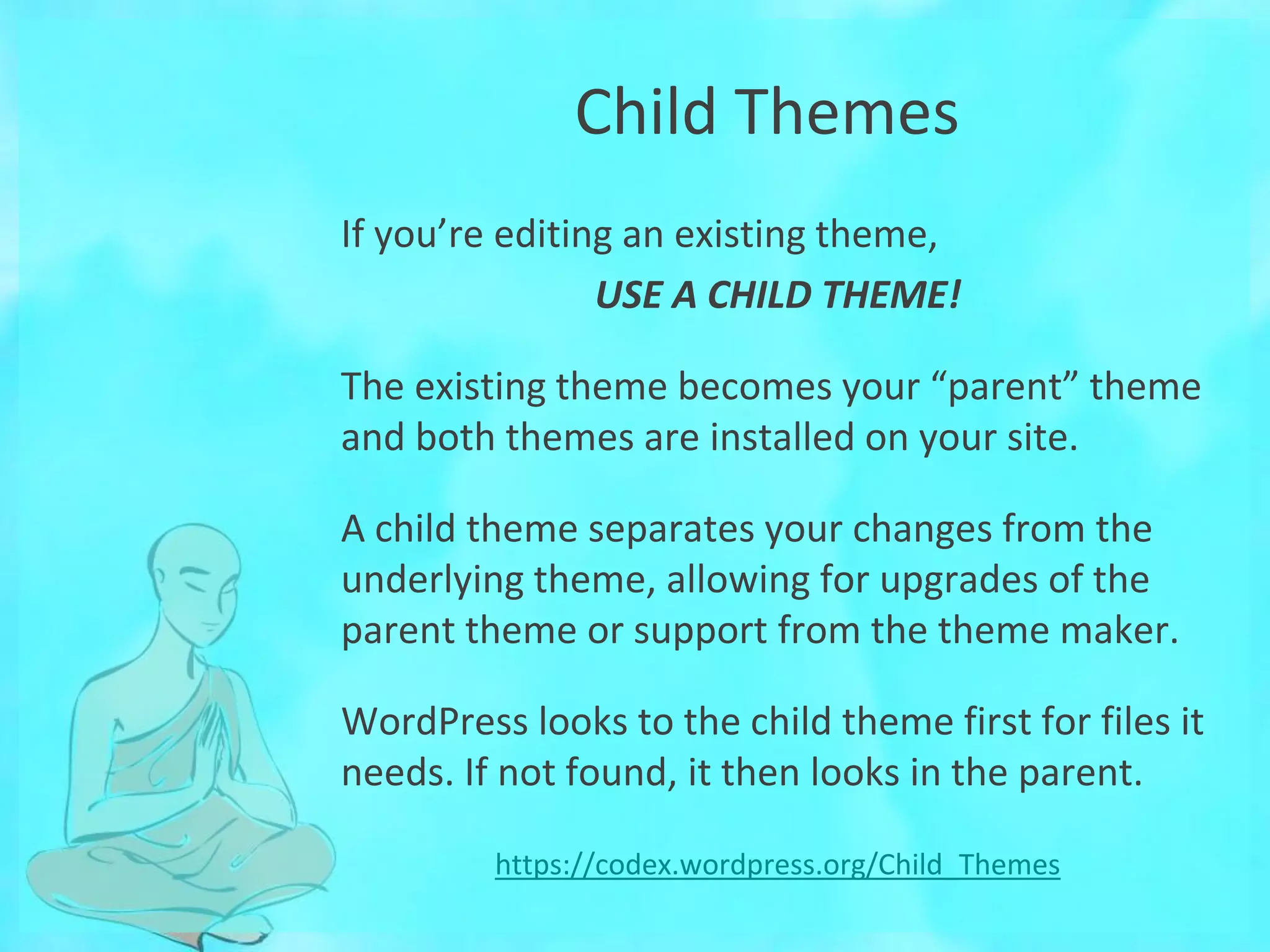 Child Themes
If you’re editing an existing theme,
USE A CHILD THEME!
The existing theme becomes your “parent” theme
and both themes are installed on your site.
A child theme separates your changes from the
underlying theme, allowing for upgrades of the
parent theme or support from the theme maker.
WordPress looks to the child theme first for files it
needs. If not found, it then looks in the parent.
https://codex.wordpress.org/Child_Themes
 