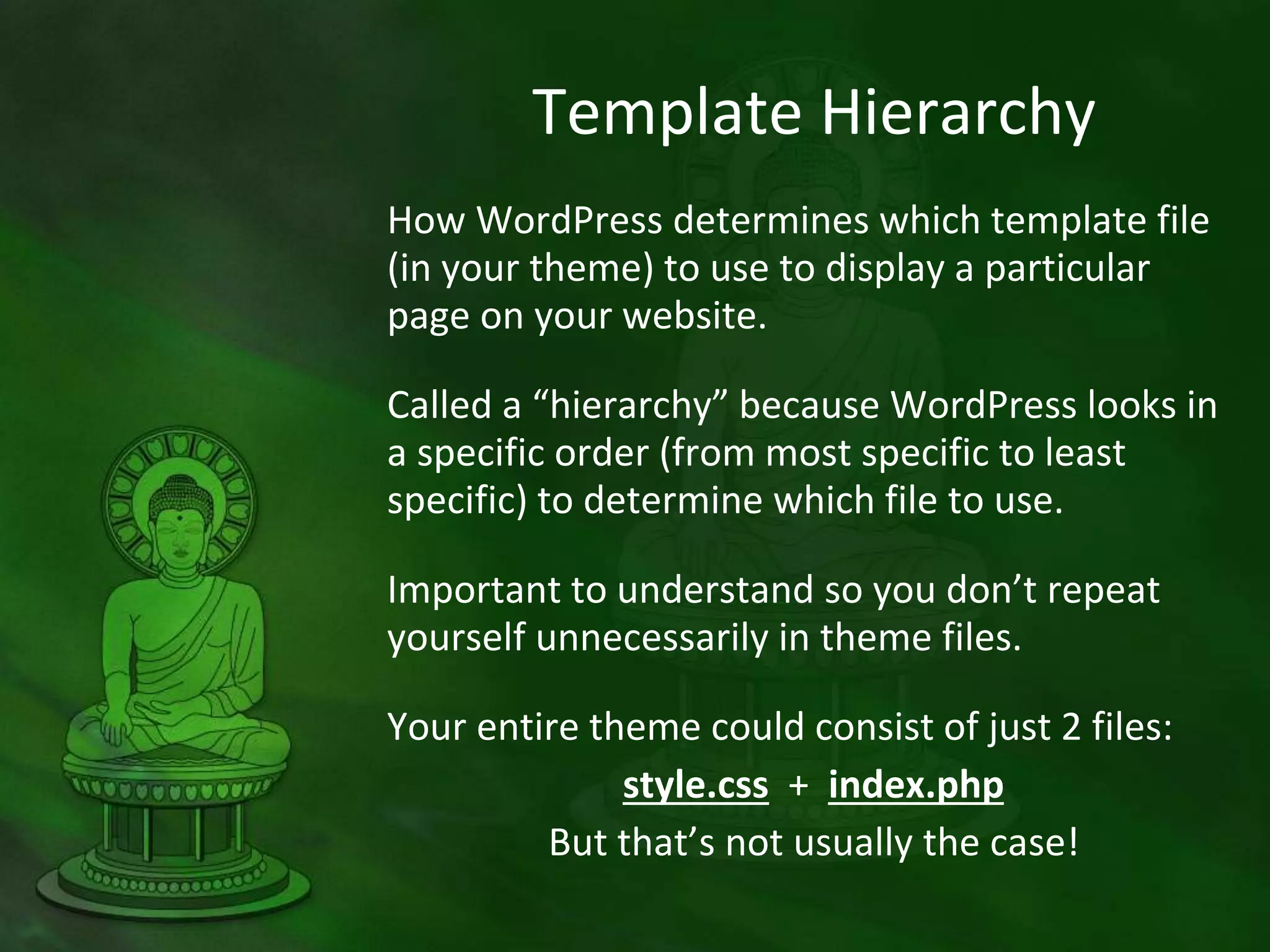 Template Hierarchy
How WordPress determines which template file
(in your theme) to use to display a particular
page on your website.
Called a “hierarchy” because WordPress looks in
a specific order (from most specific to least
specific) to determine which file to use.
Important to understand so you don’t repeat
yourself unnecessarily in theme files.
Your entire theme could consist of just 2 files:
style.css + index.php
But that’s not usually the case!
 
