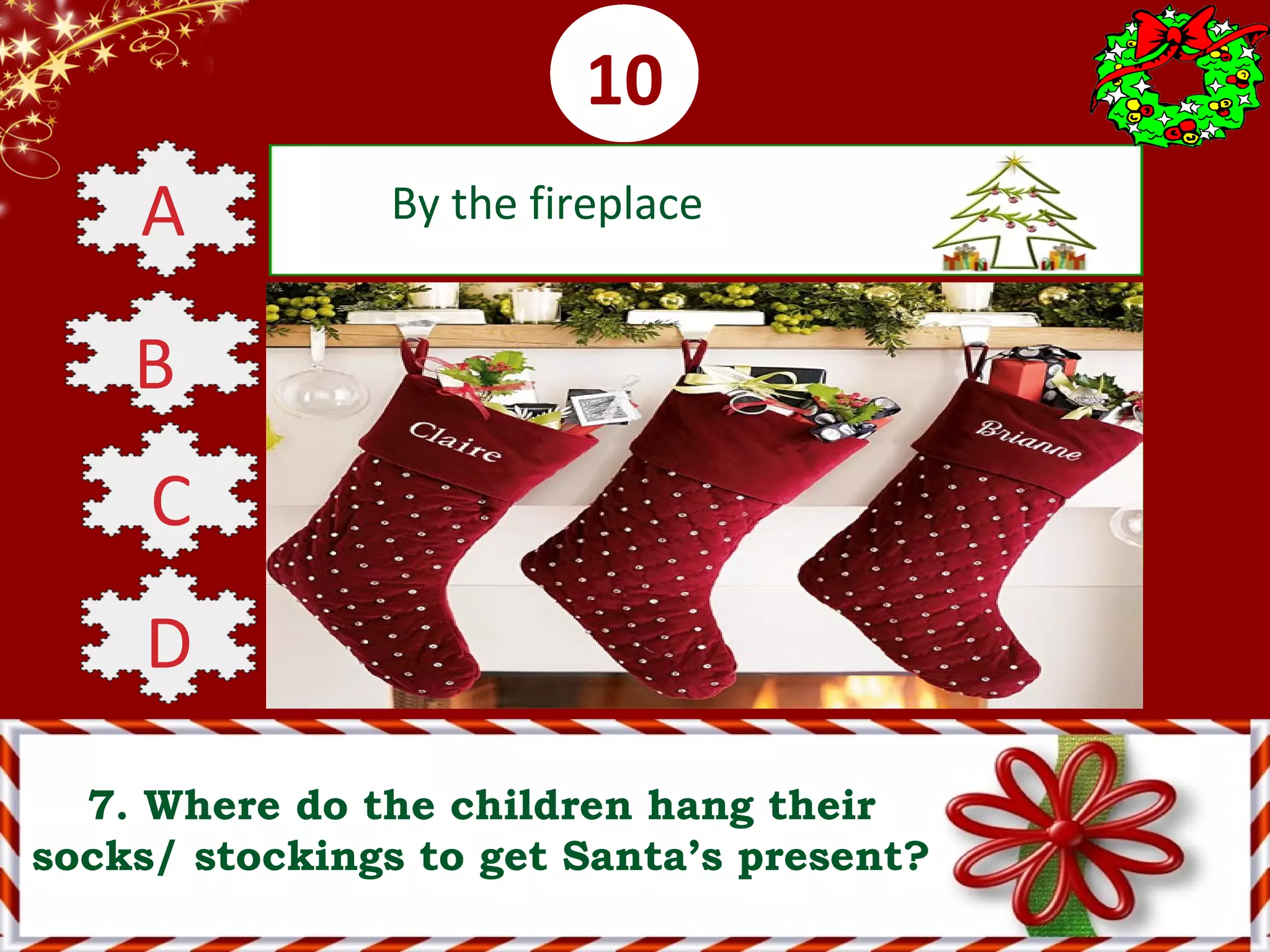 0001020304050607080910
7. Where do the children hang their
socks/ stockings to get Santa’s present?
A By the fireplace
B By the window
C On the Christmas tree
D Outside the house
 