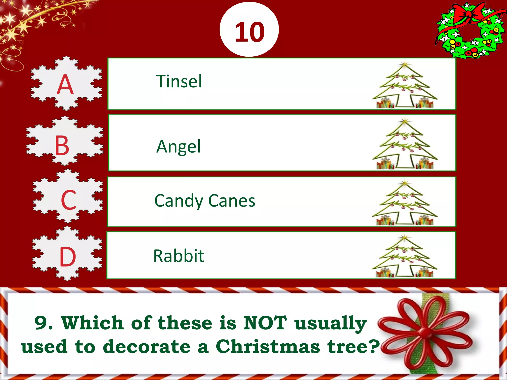 0001020304050607080910
9. Which of these is NOT usually
used to decorate a Christmas tree?
A Tinsel
B Angel
C Candy Canes
D Rabbit
 