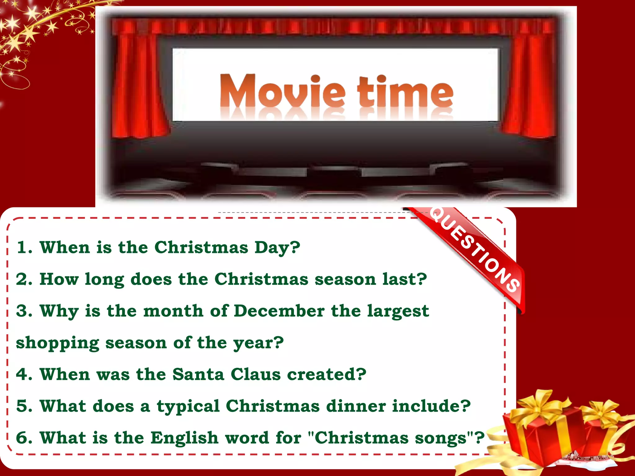 Q
U
E
S
TIO
N
S
1. When is the Christmas Day?
2. How long does the Christmas season last?
3. Why is the month of December the largest
shopping season of the year?
4. When was the Santa Claus created?
5. What does a typical Christmas dinner include?
6. What is the English word for "Christmas songs"?
 