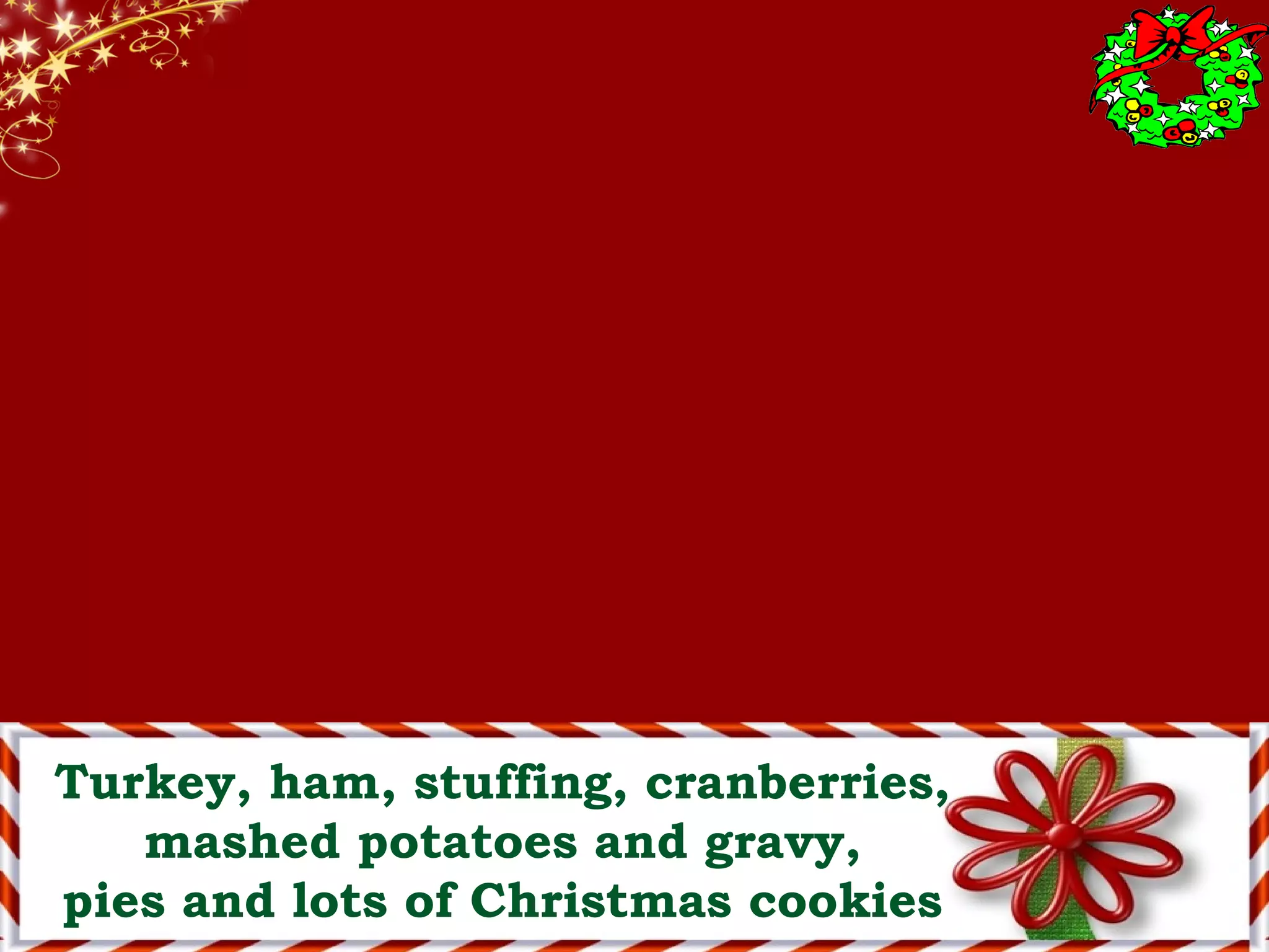Turkey, ham, stuffing, cranberries,
mashed potatoes and gravy,
pies and lots of Christmas cookies
 