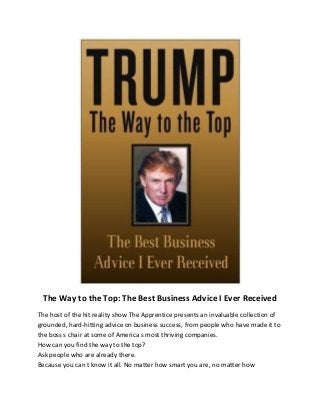 The Way to the Top: The Best Business Advice I Ever Received
The host of the hit reality show The Apprentice presents an invaluable collection of
grounded, hard-hitting advice on business success, from people who have made it to
the boss s chair at some of America s most thriving companies.
How can you find the way to the top?
Ask people who are already there.
Because you can t know it all. No matter how smart you are, no matter how
 