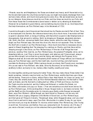 “Friends, says he, and Neighbours, the Taxes are indeed very heavy, and if those laid on by
the Government were the only Ones we had to pay, we might more easily discharge them; but
we have many others, and much more grievous to some of us. We are taxed twice as much
by our Idleness, three times as much by our Pride, and four times as much by our Folly, and
from these Taxes the Commissioners cannot ease or deliver us by allowing an Abatement.
However let us hearken to good Advice, and something may be done for us; God helps them
that help themselves, as Poor Richard says, in his Almanack of 1733.
It would be thought a hard Government that should tax its People one tenth Part of their Time,
to be employed in its Service. But Idleness taxes many of us much more, if we reckon all that
is spent in absolute Sloth, or doing of nothing, with that which is spent in idle Employments or
Amusements, that amount to nothing. Sloth, by bringing on Diseases, absolutely shortens
Life. Sloth, like Rust, consumes faster than Labour wears, while the used Key is always
bright, as Poor Richard says. But dost thou love Life, then do not squander Time, for that’s
the Stuff Life is made of, as Poor Richard says.—How much more than is necessary do we
spend in Sleep! forgetting that The sleeping Fox catches no Poultry, and that there will be
sleeping enough in the Grave, as Poor Richard says. If Time be of all Things the most
precious, wasting Time must be, as Poor Richard says, the greatest Prodigality, since, as he
elsewhere tells us, Lost Time is never found again; and what we call Time-enough, always
proves little enough; Let us then be up and be doing, and doing to the Purpose; so by
Diligence shall we do more with less Perplexity.Sloth makes all Things difficult, but Industry all
easy, as Poor Richard says; and He that riseth late, must trot all Day, and shall scarce
overtake his Business at Night. While Laziness travels so slowly, that Poverty soon overtakes
him, as we read in Poor Richard, who adds, Drive thy Business, let not that drive thee;
andEarly to Bed, and early to rise, makes a Man healthy, wealthy and wise.
So what signifies wishing and hoping for better Times. We may make these Times better if we
bestir ourselves. Industry need not wish, as Poor Richard says, andHe that lives upon Hope
will die fasting. There are no Gains, without Pains; then Help Hands, for I have no Lands, or if
I have, they are smartly taxed. And, as Poor Richard likewise observes, He that bath a Trade
bath an Estate, and He that bath a Calling bath an Office of Profit and Honour; but then
the Trade must be worked at, and the Calling well followed, or neither the Estate, nor
the Office, will enable us to pay our Taxes.—If we are industrious we shall never starve; for,
as Poor Richard says, At the working Man’s House Hunger looks in, but dares not enter. Nor
will the Bailiff nor the Constable enter, for Industry pays Debts, while Despair encreaseth
them, says Poor Richard.—What though you have found no Treasure, nor has any rich
Relation left you a Legacy, Diligence is the Mother of Good luck, as Poor Richard says,
and God gives all Things to Industry. Thenplough deep, while Sluggards sleep, and you shall
have Corn to sell and to keep, says Poor Dick. Work while it is called To-day, for you know
not how much you may be hindered To- morrow, which makes Poor Richard say, One To-day
is worth two To-morrows; and farther, Have you somewhat to do To-morrow, do it To-day. If
you were a Servant, would you not be ashamed that a good Master should catch you idle?
 