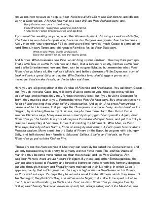 knows not how to save as he gets, keep his Nose all his Life to the Grindstone, and die not
worth a Groat at last. A fat Kitchen makes a lean Will, as Poor Richard says; and,
Many Estates are spent in the Getting,
Since Women for Tea forsook Spinning and Knitting,
And Men for Punch forsook Hewing and Splitting.
If you would be wealthy, says he, in another Almanack, think of Saving as well as of Getting:
The Indies have not made Spain rich, because her Outgoes are greater than her Incomes.
Away then with your expensive Follies, and you will not have so much Cause to complain of
hard Times, heavy Taxes, and chargeable Families; for, as Poor Dick says,
Women and Wine, Game and Deceit,
Make the Wealth small, and the Wants great.
And farther, What maintains one Vice, would bring up two Children. You may think perhaps,
That a little Tea, or a little Punch now and then, Diet a little more costly, Clothes a little finer,
and a little Entertainment now and then, can be no great Matter; but remember what Poor
Richard says, Many a Little makes a Mickle; and farther, Beware of little Expenses; a small
Leak will sink a great Ship; and again, Who Dainties love, shall Beggars prove; and
moreover, Fools make Feasts, and wise Men eat them.
Here you are all got together at this Vendue of Fineries and Knicknacks. You call them Goods,
but if you do not take Care, they will prove Evils to some of you. You expect they will be
sold cheap, and perhaps they may for less than they cost; but if you have no Occasion for
them, they must be dear to you. Remember what Poor Richard says, Buy what thou hast no
Need of, and ere long thou shalt sell thy Necessaries. And again, At a great Pennyworth
pause a while: He means, that perhaps the Cheapness is apparent only, and not real; or the
Bargain, by straitning thee in thy Business, may do thee more Harm than Good. For in
another Place he says, Many have been ruined by buying good Pennyworths. Again, Poor
Richard says, ’Tis foolish to lay out Money in a Purchase of Repentance; and yet this Folly is
practised every Day at Vendues, for want of minding the Almanack. Wise Men, as Poor
Dick says, learn by others Harms, Fools scarcely by their own; but,Felix quem faciunt aliena
Pericula cautum. Many a one, for the Sake of Finery on the Back, have gone with a hungry
Belly, and half starved their Families; Silks and Sattins, Scarlet and Velvets, as Poor
Richard says, put out the Kitchen Fire.
These are not the Necessaries of Life; they can scarcely be called the Conveniencies, and
yet only because they look pretty, how many want to have them. The artificial Wants of
Mankind thus become more numerous than the natural; and, as Poor Dicksays, For
one poor Person, there are an hundred indigent. By these, and other Extravagancies, the
Genteel are reduced to Poverty, and forced to borrow of those whom they formerly despised,
but who through Industry and Frugality have maintained their Standing; in which Case it
appears plainly, that a Ploughman on his Legs is higher than a Gentleman on his Knees,
as Poor Richard says. Perhaps they have had a small Estate left them, which they knew not
the Getting of; they think’Tis Day, and will never be Night; that a little to be spent out of so
much, is not worth minding; (a Child and a Fool, as Poor Richard says, imagine Twenty
Shillingsand Twenty Years can never be spent) but, always taking out of the Meal-tub, and
 