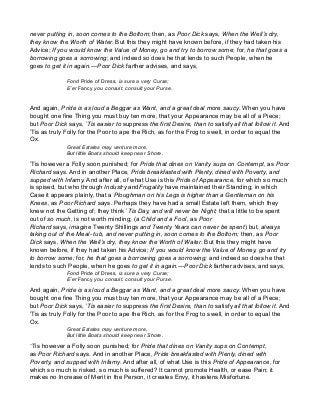 never putting in, soon comes to the Bottom; then, as Poor Dick says, When the Well’s dry,
they know the Worth of Water. But this they might have known before, if they had taken his
Advice; If you would know the Value of Money, go and try to borrow some; for, he that goes a
borrowing goes a sorrowing; and indeed so does he that lends to such People, when he
goes to get it in again.—Poor Dick farther advises, and says,
Fond Pride of Dress, is sure a very Curse;
E’er Fancy you consult, consult your Purse.
And again, Pride is as loud a Beggar as Want, and a great deal more saucy. When you have
bought one fine Thing you must buy ten more, that your Appearance may be all of a Piece;
but Poor Dick says, ’Tis easier to suppress the first Desire, than to satisfy all that follow it. And
’Tis as truly Folly for the Poor to ape the Rich, as for the Frog to swell, in order to equal the
Ox.
Great Estates may venture more,
But little Boats should keep near Shore.
’Tis however a Folly soon punished; for Pride that dines on Vanity sups on Contempt, as Poor
Richard says. And in another Place, Pride breakfasted with Plenty, dined with Poverty, and
supped with Infamy. And after all, of what Use is this Pride of Appearance, for which so much
is spised, but who through Industry andFrugality have maintained their Standing; in which
Case it appears plainly, that a Ploughman on his Legs is higher than a Gentleman on his
Knees, as Poor Richard says. Perhaps they have had a small Estate left them, which they
knew not the Getting of; they think ’Tis Day, and will never be Night; that a little to be spent
out of so much, is not worth minding; (a Child and a Fool, as Poor
Richard says, imagine Twenty Shillings and Twenty Years can never be spent) but, always
taking out of the Meal- tub, and never putting in, soon comes to the Bottom; then, as Poor
Dick says, When the Well’s dry, they know the Worth of Water. But this they might have
known before, if they had taken his Advice; If you would know the Value of Money, go and try
to borrow some; for, he that goes a borrowing goes a sorrowing; and indeed so does he that
lends to such People, when he goes to get it in again.—Poor Dick farther advises, and says,
Fond Pride of Dress, is sure a very Curse;
E’er Fancy you consult, consult your Purse.
And again, Pride is as loud a Beggar as Want, and a great deal more saucy. When you have
bought one fine Thing you must buy ten more, that your Appearance may be all of a Piece;
but Poor Dick says, ’Tis easier to suppress the first Desire, than to satisfy all that follow it. And
’Tis as truly Folly for the Poor to ape the Rich, as for the Frog to swell, in order to equal the
Ox.
Great Estates may venture more,
But little Boats should keep near Shore.
’Tis however a Folly soon punished; for Pride that dines on Vanity sups on Contempt,
as Poor Richard says. And in another Place, Pride breakfasted with Plenty, dined with
Poverty, and supped with Infamy. And after all, of what Use is this Pride of Appearance, for
which so much is risked, so much is suffered? It cannot promote Health, or ease Pain; it
makes no Increase of Merit in the Person, it creates Envy, it hastens Misfortune.
 