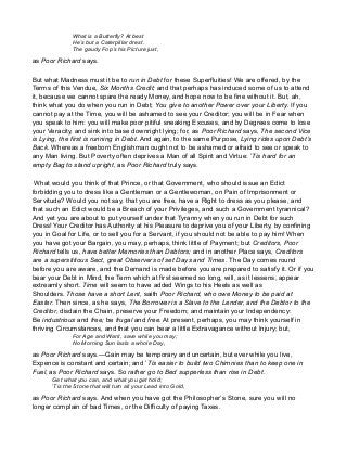 What is a Butterfly? At best
He’s but a Caterpillar drest.
The gaudy Fop’s his Picture just,
as Poor Richard says.
But what Madness must it be to run in Debt for these Superfluities! We are offered, by the
Terms of this Vendue, Six Months Credit; and that perhaps has induced some of us to attend
it, because we cannot spare the ready Money, and hope now to be fine without it. But, ah,
think what you do when you run in Debt; You give to another Power over your Liberty. If you
cannot pay at the Time, you will be ashamed to see your Creditor; you will be in Fear when
you speak to him: you will make poor pitiful sneaking Excuses, and by Degrees come to lose
your Veracity, and sink into base downright lying; for, as Poor Richard says, The second Vice
is Lying, the first is running in Debt. And again, to the same Purpose, Lying rides upon Debt’s
Back. Whereas a freeborn Englishman ought not to be ashamed or afraid to see or speak to
any Man living. But Poverty often deprives a Man of all Spirit and Virtue: ’Tis hard for an
empty Bag to stand upright, as Poor Richard truly says.
What would you think of that Prince, or that Government, who should issue an Edict
forbidding you to dress like a Gentleman or a Gentlewoman, on Pain of Imprisonment or
Servitude? Would you not say, that you are free, have a Right to dress as you please, and
that such an Edict would be a Breach of your Privileges, and such a Government tyrannical?
And yet you are about to put yourself under that Tyranny when you run in Debt for such
Dress! Your Creditor has Authority at his Pleasure to deprive you of your Liberty, by confining
you in Goal for Life, or to sell you for a Servant, if you should not be able to pay him! When
you have got your Bargain, you may, perhaps, think little of Payment; but Creditors, Poor
Richard tells us, have better Memories than Debtors; and in another Place says, Creditors
are a superstitious Sect, great Observers of set Days and Times. The Day comes round
before you are aware, and the Demand is made before you are prepared to satisfy it. Or if you
bear your Debt in Mind, the Term which at first seemed so long, will, as it lessens, appear
extreamly short. Time will seem to have added Wings to his Heels as well as
Shoulders. Those have a short Lent, saith Poor Richard, who owe Money to be paid at
Easter. Then since, as he says, The Borrower is a Slave to the Lender, and the Debtor to the
Creditor, disdain the Chain, preserve your Freedom; and maintain your Independency:
Be industrious and free; be frugal and free. At present, perhaps, you may think yourself in
thriving Circumstances, and that you can bear a little Extravagance without Injury; but,
For Age and Want, save while you may;
No Morning Sun lasts a whole Day,
as Poor Richard says.—Gain may be temporary and uncertain, but ever while you live,
Expence is constant and certain; and ’Tis easier to build two Chimnies than to keep one in
Fuel, as Poor Richard says. So rather go to Bed supperless than rise in Debt.
Get what you can, and what you get hold;
’Tis the Stone that will turn all your Lead into Gold,
as Poor Richard says. And when you have got the Philosopher’s Stone, sure you will no
longer complain of bad Times, or the Difficulty of paying Taxes.
 