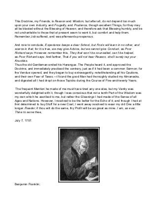 This Doctrine, my Friends, is Reason and Wisdom; but after all, do not depend too much
upon your own Industry, and Frugality, and Prudence, though excellent Things, for they may
all be blasted without the Blessing of Heaven; and therefore ask that Blessing humbly, and be
not uncharitable to those that at present seem to want it, but comfort and help them.
Remember Job suffered, and was afterwards prosperous.
And now to conclude, Experience keeps a dear School, but Fools will learn in no other, and
scarce in that; for it is true, we may give Advice, but we cannot give Conduct, as Poor
Richard says: However, remember this, They that won’t be counselled, can’t be helped,
as Poor Richard says: And farther, That if you will not hear Reason, she’ll surely rap your
Knuckles.
Thus the old Gentleman ended his Harangue. The People heard it, and approved the
Doctrine, and immediately practised the contrary, just as if it had been a common Sermon; for
the Vendue opened, and they began to buy extravagantly, notwithstanding all his Cautions,
and their own Fear of Taxes.—I found the good Man had thoroughly studied my Almanacks,
and digested all I had dropt on those Topicks during the Course of Five-and-twenty Years.
The frequent Mention he made of me must have tired any one else, but my Vanity was
wonderfully delighted with it, though I was conscious that not a tenth Part of the Wisdom was
my own which he ascribed to me, but rather the Gleanings I had made of the Sense of all
Ages and Nations. However, I resolved to be the better for the Echo of it; and though I had at
first determined to buy Stuff for a new Coat, I went away resolved to wear my old One a little
longer. Reader, if thou wilt do the same, thy Profit will be as great as mine. I am, as ever,
Thine to serve thee,
July 7, 1757.
Benjamin Franklin;
 