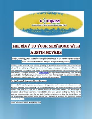 -952500-1038225<br />The Way To Your New Home With Austin Movers<br />When planning for an apt relocation you are always at an advantage to come in touch with Austin movers and get things done appositely.<br />This may be the moment when you are planning to shift to your dream home and Austin moverswill just do the job for you. They know how to handle your belongings in the best way. They are the most responsible carriers who know the perfect manner to shift possessions from one destination to the other without causing any damages. The Austin movers are in great demand these days. They are being approached for their high quality moving services. They make shifting smooth and convenient and this is the reason they are always the first choice for innumerable home owners. <br />The Significance of Hiring Austin Moving Companies<br />It is a kind of stress when you are relocating and at this point the Austin movers can indeed make a mark with their high class shifting specialty. The company knows the ins and outs of a moving or repositioning process. They work in a style and a manner which suits most home owners taste and budget of relocation. Lots of things need to be resolved at the time when you are shifting your home and this particular moving company plays the part aptly. You have other things to do at the time and thus you are in search of a company who knows they job well. They help in relocation and installation without any pain and hassle. <br />Austin Movers are indeed doing Things Well<br />Apart from relocating your possessions the Austin Moving Companies do lots of other things for you. It is just like a complete package process where you have least to worry about. So when you are alone and you don’t have enough helping hands, you can simply call up one of the most renowned Austin moving company and they are always ready to help you in your shifting mission. It is always an advantage when you get in touch with such a fabulous moving company. It is an end to all stresses and you have enough time to design and plan things out. <br />-904875-1816101How Do Austin Moving Companies Work <br />The method is simple. The Austin movers have their class packagers who know how to sort out things well and they can well handle the belongings through proper labeling and handling. They pack things well and they also help in loading and unloading the possessions. Some may even go to the extent of putting things in their proper places. Once the belongings reach the new address the packers will unpack everything for you and help you in checking for damages or losses. They provide excellent service and this is the reason they are always the first choice for all shifting proprietors. <br />It’s Luck to have Austin movers<br />However, you can contact Austin movers in advance and save a lot of money for yourself. Proper planning and scheduling will get things done appositely and in time. The Austin companies also come with self storage provisions and this is a sheer plus for you. Thus, when you have had the opportunity of enjoying the bests of such a fantastic moving Austin company you can indeed pass on the good words to others. <br />-857251775460<br />