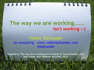 The way we are working.....
                                           isn't working :-(

                   Volker Ballueder
     cb consulting - www.volkerballueder.com
                     @ballueder

Inspired by "The way we're working isn't working" by Tony Schwartz, with
               Jean Gomes, and Catherine McCarthy, Ph.D.
 