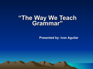 “ The Way We Teach Grammar” Presented by: Ivan Aguilar 