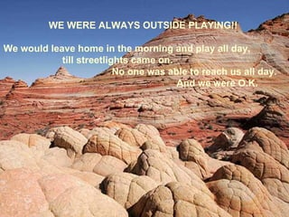 WE WERE ALWAYS OUTSIDE PLAYING!!

We would leave home in the morning and play all day,
            till streetlights came on.
                          No one was able to reach us all day.
                                       And we were O.K.
 