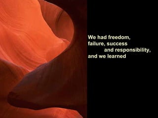 We had freedom,
failure, success
       and responsibility,
and we learned
 