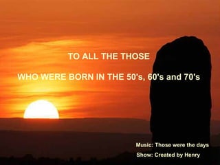 TO ALL THE THOSE

WHO WERE BORN IN THE 50's, 60's and 70's




                         Music: Those were the days
                          Show: Created by Henry
 
