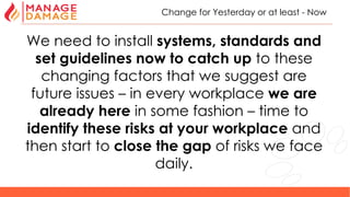 10
Change for Yesterday or at least - Now
We need to install systems, standards and
set guidelines now to catch up to these
changing factors that we suggest are
future issues – in every workplace we are
already here in some fashion – time to
identify these risks at your workplace and
then start to close the gap of risks we face
daily.
 