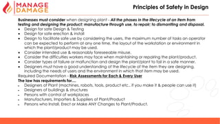 25
Principles of Safety in Design
Businesses must consider when designing plant - All the phases in the lifecycle of an item from
testing and designing the product; manufacture through use, to repair; to dismantling and disposal.
• Design for safe Design & Testing
• Design for safe erection & install
• Design to facilitate safe use by considering the users, the maximum number of tasks an operator
can be expected to perform at any one time, the layout of the workstation or environment in
which the plant/product may be used.
• Consider intended use & reasonably foreseeable misuse.
• Consider the difficulties workers may face when maintaining or repairing the plant/product.
• Consider types of failure or malfunction and design the plant/plant to fail in a safe manner.
• Designers must have a good understanding of the lifecycle of the item they are designing,
including the needs of users and the environment in which that item may be used.
Required Documentation - Risk Assessments for Each & Every User
The law has requirements for....
• Designers of Plant (machines, robots, tools, product etc.. if you make it & people can use it)
• Designers of buildings & structures
• Persons with control of workplaces
• Manufacturers, Importers & Suppliers of Plant/Product
• Persons who Install, Erect or Make ANY Changes to Plant/Product.
 