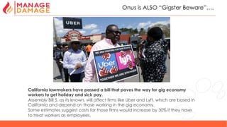 29
Onus is ALSO “Gigster Beware”….
California lawmakers have passed a bill that paves the way for gig economy
workers to get holiday and sick pay.
Assembly Bill 5, as its known, will affect firms like Uber and Lyft, which are based in
California and depend on those working in the gig economy.
Some estimates suggest costs for those firms would increase by 30% if they have
to treat workers as employees.
 