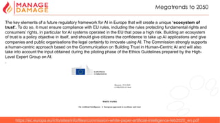 5
Megatrends to 2050
https://ec.europa.eu/info/sites/info/files/commission-white-paper-artificial-intelligence-feb2020_en.pdf
The key elements of a future regulatory framework for AI in Europe that will create a unique ‘ecosystem of
trust’. To do so, it must ensure compliance with EU rules, including the rules protecting fundamental rights and
consumers’ rights, in particular for AI systems operated in the EU that pose a high risk. Building an ecosystem
of trust is a policy objective in itself, and should give citizens the confidence to take up AI applications and give
companies and public organisations the legal certainty to innovate using AI. The Commission strongly supports
a human-centric approach based on the Communication on Building Trust in Human-Centric AI and will also
take into account the input obtained during the piloting phase of the Ethics Guidelines prepared by the High-
Level Expert Group on AI.
.
 