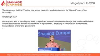 6
Megatrends to 2050
https://ec.europa.eu/info/sites/info/files/commission-white-paper-artificial-intelligence-feb2020_en.pdf
The paper says that the 27-nation bloc should have strict legal requirements for “high-risk” uses of the
technology.
What's high-risk?
Any scenario with “a risk of injury, death or significant material or immaterial damage; that produce effects that
cannot reasonably be avoided by individuals or legal entities,” especially in sectors such as healthcare,
transportation, energy and government.
.
 