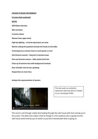 UPLOAD TO BLOG FOR MONDAY

6 screen shots analyesed

NOTES

360 follow character

Man sat down

2 women above

Women have upper hand

High key lighting – so facial expressions are clear

Women asking the questions.Smacks the hands on the table.

Contemporary as women have as much power as men

One femenin woman – long hair in business wear

One non femenin women – biker jacket short hair

Close up of womans face with background involved

Over shoulder shot of man speaking.

Desperation on mans face.



Analyse the representation of women.



                                                      The text used is an authentic
                                                      typewriter style text which is related
                                                      to our stereotype of MI5.




The scene is set through a dolly shot leading through the safe house with text coming up on
the screen. The dolly shot makes it feel as though it is the audience who is going into the
safe house which entices you to watch as you feel involved with what is going on.
 