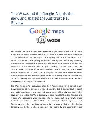 The Waze and the Google Acquisition
glow and sparks the Antitrust FTC
Review
The Google Company and the Waze Company might be the match that was built
in the heaven or the paradise. However, as both of leading foremost companies
or the groups into the industry of the mapping, the Google company’s $1.10
billion attainments and gaining of societal driving and motivating company
predictably and unsurprisingly indicated a number of alarm chimes or bells by the
authorities of the antitrust. The Google Company confirmed that Federal or
Central Trade Commissions is also reviewing Waze deals, the Walls Street
Journal’s reports. At that point, the investigators and the researchers are more
probably exploring and discovering how those deals would have an effect on the
market of mapping, but there are fewer and few chances that would be canceled,
the lawyers of the antitrust inform WSJ.
The Waze Company’s applications offer the GPS routing or navigation; although
they moreover let the drivers receive and send the details and particulars about
the road’s condition in the real and actual time. Ultimately and finally that
obviously means that the Waze Company is more valuable than the standard and
regular GPS applications when that comes to the figuring out about how to evade
the traffic jam or the speed trap. We have also heard the Waze Company was just
flirting by the other previous suitors prior to that settled on the Google
Company’s deal. The Facebook Company also reportedly and apparently made
 