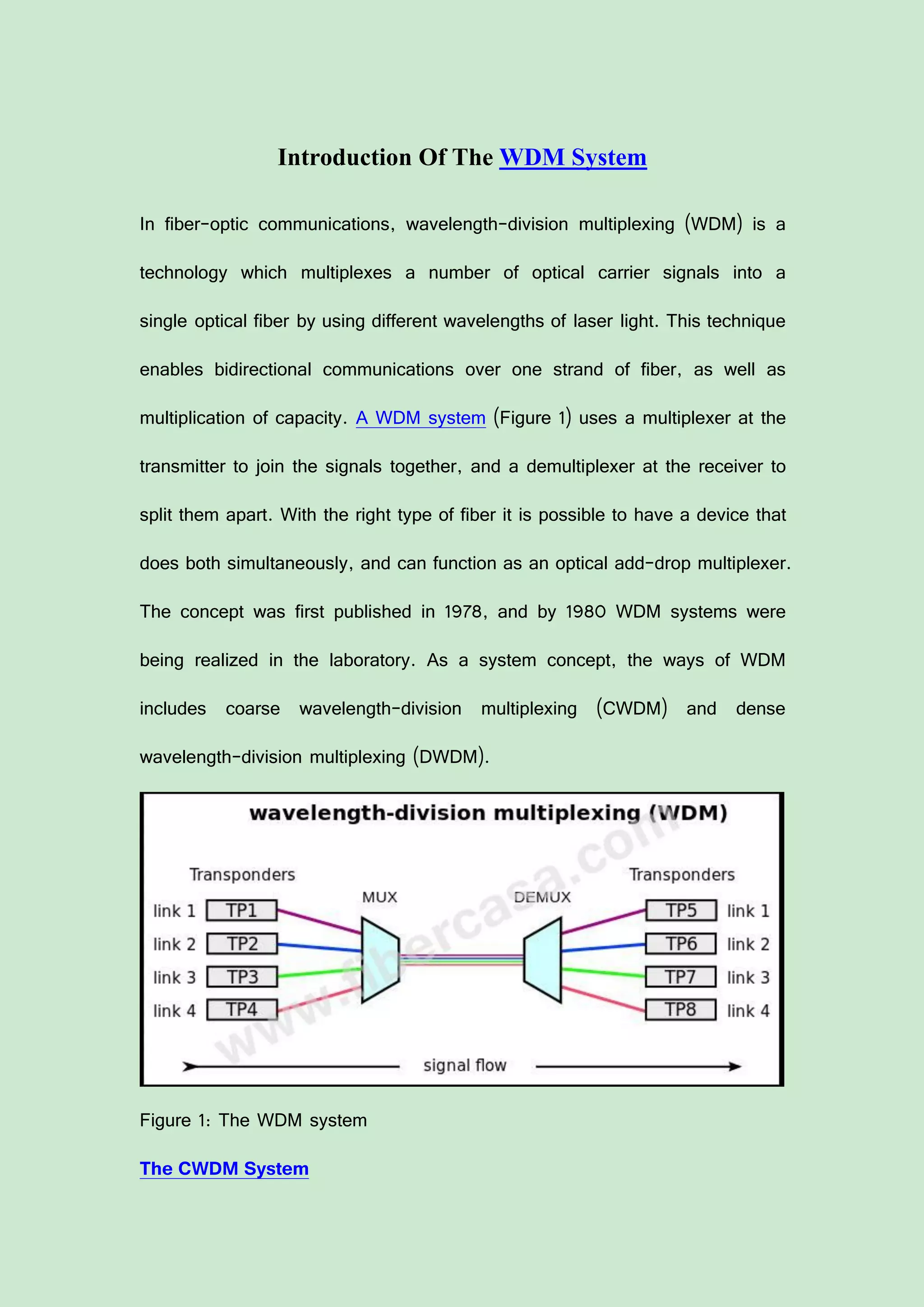 Introduction Of The WDM System
In fiber-optic communications, wavelength-division multiplexing (WDM) is a
technology which multiplexes a number of optical carrier signals into a
single optical fiber by using different wavelengths of laser light. This technique
enables bidirectional communications over one strand of fiber, as well as
multiplication of capacity. A WDM system (Figure 1) uses a multiplexer at the
transmitter to join the signals together, and a demultiplexer at the receiver to
split them apart. With the right type of fiber it is possible to have a device that
does both simultaneously, and can function as an optical add-drop multiplexer.
The concept was first published in 1978, and by 1980 WDM systems were
being realized in the laboratory. As a system concept, the ways of WDM
includes coarse wavelength-division multiplexing (CWDM) and dense
wavelength-division multiplexing (DWDM).
Figure 1: The WDM system
The CWDM System
 