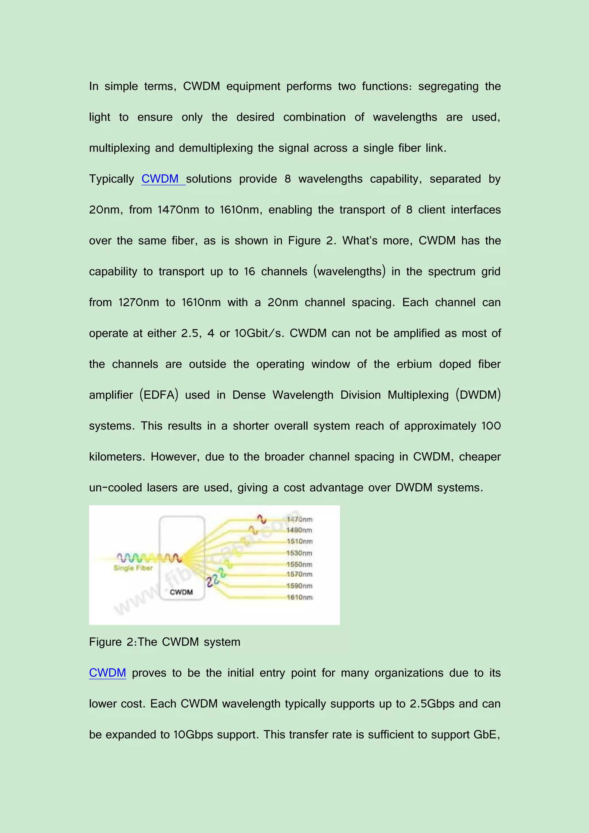 In simple terms, CWDM equipment performs two functions: segregating the
light to ensure only the desired combination of wavelengths are used,
multiplexing and demultiplexing the signal across a single fiber link.
Typically CWDM solutions provide 8 wavelengths capability, separated by
20nm, from 1470nm to 1610nm, enabling the transport of 8 client interfaces
over the same fiber, as is shown in Figure 2. What’s more, CWDM has the
capability to transport up to 16 channels (wavelengths) in the spectrum grid
from 1270nm to 1610nm with a 20nm channel spacing. Each channel can
operate at either 2.5, 4 or 10Gbit/s. CWDM can not be amplified as most of
the channels are outside the operating window of the erbium doped fiber
amplifier (EDFA) used in Dense Wavelength Division Multiplexing (DWDM)
systems. This results in a shorter overall system reach of approximately 100
kilometers. However, due to the broader channel spacing in CWDM, cheaper
un-cooled lasers are used, giving a cost advantage over DWDM systems.
Figure 2:The CWDM system
CWDM proves to be the initial entry point for many organizations due to its
lower cost. Each CWDM wavelength typically supports up to 2.5Gbps and can
be expanded to 10Gbps support. This transfer rate is sufficient to support GbE,
 