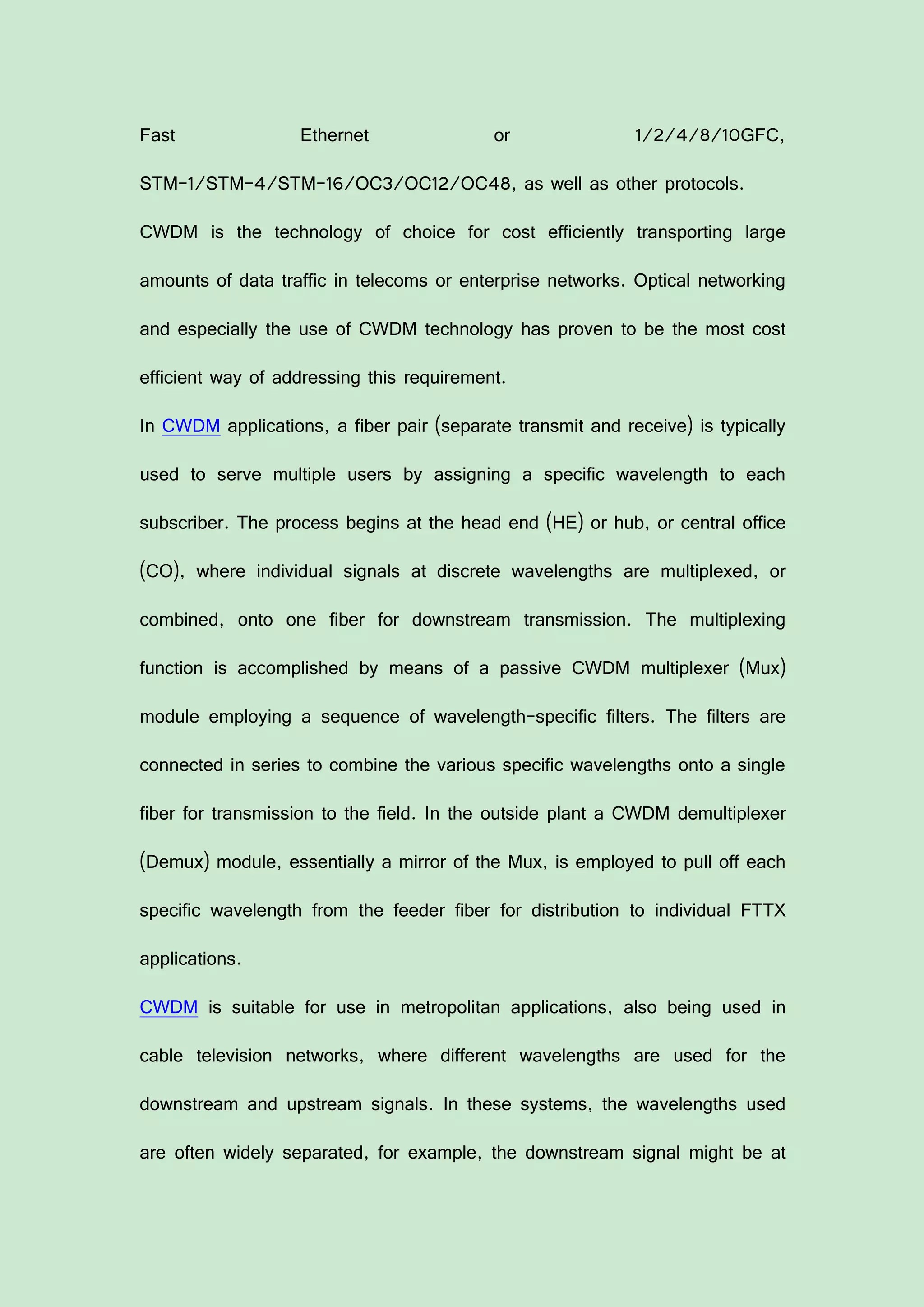 Fast Ethernet or 1/2/4/8/10GFC,
STM-1/STM-4/STM-16/OC3/OC12/OC48, as well as other protocols.
CWDM is the technology of choice for cost efficiently transporting large
amounts of data traffic in telecoms or enterprise networks. Optical networking
and especially the use of CWDM technology has proven to be the most cost
efficient way of addressing this requirement.
In CWDM applications, a fiber pair (separate transmit and receive) is typically
used to serve multiple users by assigning a specific wavelength to each
subscriber. The process begins at the head end (HE) or hub, or central office
(CO), where individual signals at discrete wavelengths are multiplexed, or
combined, onto one fiber for downstream transmission. The multiplexing
function is accomplished by means of a passive CWDM multiplexer (Mux)
module employing a sequence of wavelength-specific filters. The filters are
connected in series to combine the various specific wavelengths onto a single
fiber for transmission to the field. In the outside plant a CWDM demultiplexer
(Demux) module, essentially a mirror of the Mux, is employed to pull off each
specific wavelength from the feeder fiber for distribution to individual FTTX
applications.
CWDM is suitable for use in metropolitan applications, also being used in
cable television networks, where different wavelengths are used for the
downstream and upstream signals. In these systems, the wavelengths used
are often widely separated, for example, the downstream signal might be at
 
