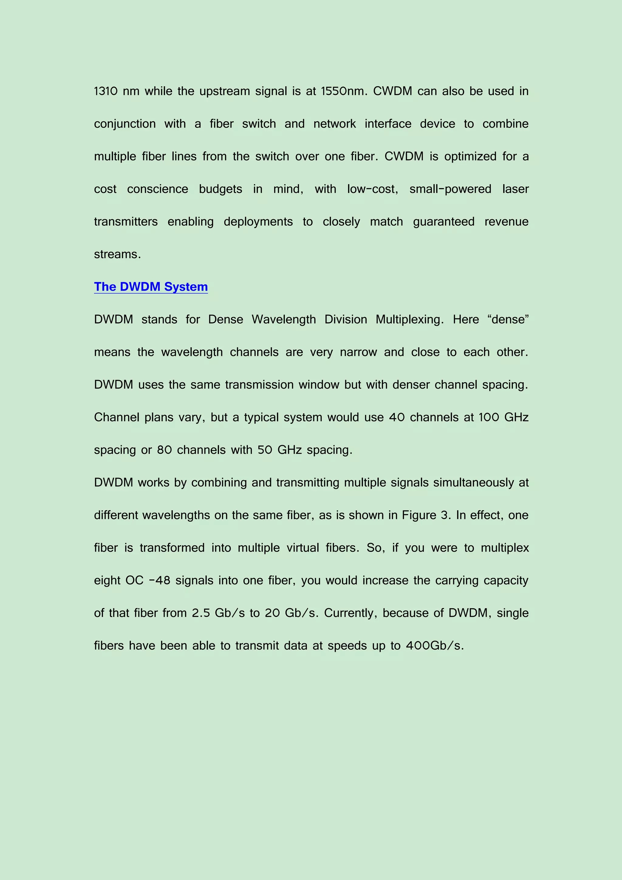 1310 nm while the upstream signal is at 1550nm. CWDM can also be used in
conjunction with a fiber switch and network interface device to combine
multiple fiber lines from the switch over one fiber. CWDM is optimized for a
cost conscience budgets in mind, with low-cost, small-powered laser
transmitters enabling deployments to closely match guaranteed revenue
streams.
The DWDM System
DWDM stands for Dense Wavelength Division Multiplexing. Here “dense”
means the wavelength channels are very narrow and close to each other.
DWDM uses the same transmission window but with denser channel spacing.
Channel plans vary, but a typical system would use 40 channels at 100 GHz
spacing or 80 channels with 50 GHz spacing.
DWDM works by combining and transmitting multiple signals simultaneously at
different wavelengths on the same fiber, as is shown in Figure 3. In effect, one
fiber is transformed into multiple virtual fibers. So, if you were to multiplex
eight OC -48 signals into one fiber, you would increase the carrying capacity
of that fiber from 2.5 Gb/s to 20 Gb/s. Currently, because of DWDM, single
fibers have been able to transmit data at speeds up to 400Gb/s.
 