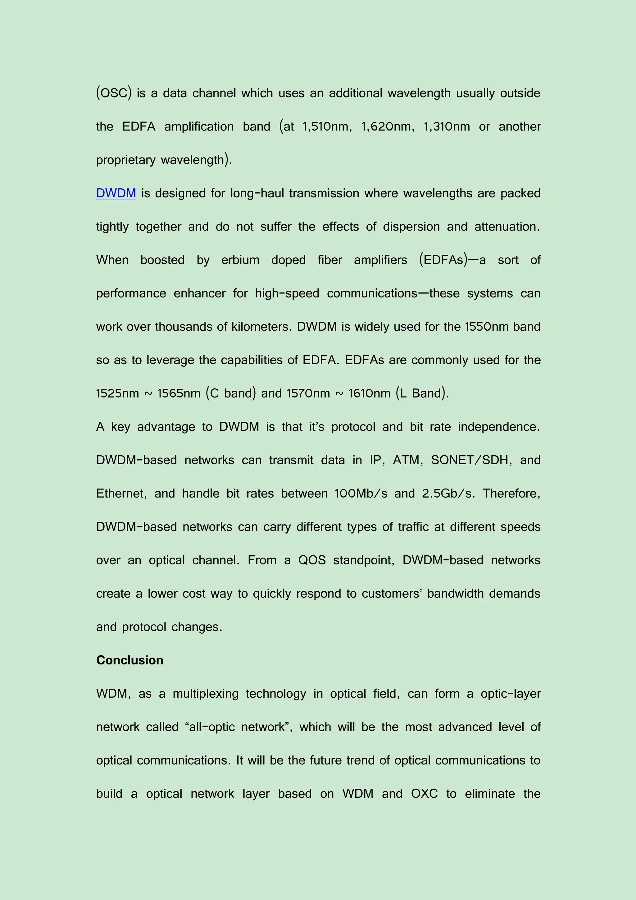(OSC) is a data channel which uses an additional wavelength usually outside
the EDFA amplification band (at 1,510nm, 1,620nm, 1,310nm or another
proprietary wavelength).
DWDM is designed for long-haul transmission where wavelengths are packed
tightly together and do not suffer the effects of dispersion and attenuation.
When boosted by erbium doped fiber amplifiers (EDFAs)—a sort of
performance enhancer for high-speed communications—these systems can
work over thousands of kilometers. DWDM is widely used for the 1550nm band
so as to leverage the capabilities of EDFA. EDFAs are commonly used for the
1525nm ~ 1565nm (C band) and 1570nm ~ 1610nm (L Band).
A key advantage to DWDM is that it’s protocol and bit rate independence.
DWDM-based networks can transmit data in IP, ATM, SONET/SDH, and
Ethernet, and handle bit rates between 100Mb/s and 2.5Gb/s. Therefore,
DWDM-based networks can carry different types of traffic at different speeds
over an optical channel. From a QOS standpoint, DWDM-based networks
create a lower cost way to quickly respond to customers’ bandwidth demands
and protocol changes.
Conclusion
WDM, as a multiplexing technology in optical field, can form a optic-layer
network called “all-optic network”, which will be the most advanced level of
optical communications. It will be the future trend of optical communications to
build a optical network layer based on WDM and OXC to eliminate the
 
