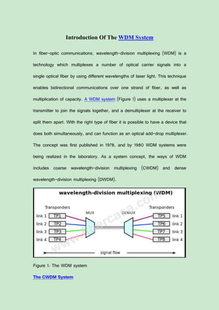 Introduction Of The WDM System
In fiber-optic communications, wavelength-division multiplexing (WDM) is a
technology which multiplexes a number of optical carrier signals into a
single optical fiber by using different wavelengths of laser light. This technique
enables bidirectional communications over one strand of fiber, as well as
multiplication of capacity. A WDM system (Figure 1) uses a multiplexer at the
transmitter to join the signals together, and a demultiplexer at the receiver to
split them apart. With the right type of fiber it is possible to have a device that
does both simultaneously, and can function as an optical add-drop multiplexer.
The concept was first published in 1978, and by 1980 WDM systems were
being realized in the laboratory. As a system concept, the ways of WDM
includes coarse wavelength-division multiplexing (CWDM) and dense
wavelength-division multiplexing (DWDM).
Figure 1: The WDM system
The CWDM System
 