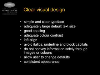 Clear visual design simple and clear typeface  adequately large default text size  good spacing  adequate colour contrast  left-align  avoid italics, underline and block capitals  do not convey information solely through images or colours  allow user to change defaults consistent appearance 