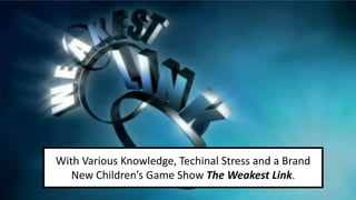 With Various Knowledge, Techinal Stress and a Brand 
New Children’s Game Show The Weakest Link. 
 