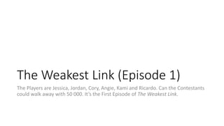 The Weakest Link (Episode 1) 
The Players are Jessica, Jordan, Cory, Angie, Kami and Ricardo. Can the Contestants 
could walk away with 50 000. It’s the First Episode of The Weakest Link. 
 