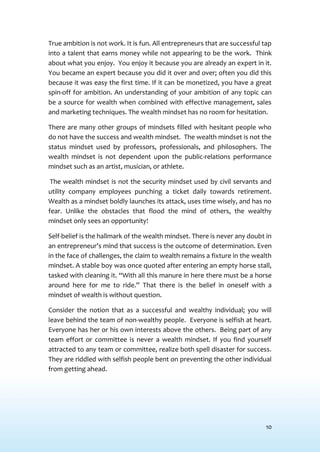 10
True ambition is not work. It is fun. All entrepreneurs that are successful tap
into a talent that earns money while not appearing to be the work. Think
about what you enjoy. You enjoy it because you are already an expert in it.
You became an expert because you did it over and over; often you did this
because it was easy the first time. If it can be monetized, you have a great
spin-off for ambition. An understanding of your ambition of any topic can
be a source for wealth when combined with effective management, sales
and marketing techniques. The wealth mindset has no room for hesitation.
There are many other groups of mindsets filled with hesitant people who
do not have the success and wealth mindset. The wealth mindset is not the
status mindset used by professors, professionals, and philosophers. The
wealth mindset is not dependent upon the public-relations performance
mindset such as an artist, musician, or athlete.
The wealth mindset is not the security mindset used by civil servants and
utility company employees punching a ticket daily towards retirement.
Wealth as a mindset boldly launches its attack, uses time wisely, and has no
fear. Unlike the obstacles that flood the mind of others, the wealthy
mindset only sees an opportunity!
Self-belief is the hallmark of the wealth mindset. There is never any doubt in
an entrepreneur’s mind that success is the outcome of determination. Even
in the face of challenges, the claim to wealth remains a fixture in the wealth
mindset. A stable boy was once quoted after entering an empty horse stall,
tasked with cleaning it. “With all this manure in here there must be a horse
around here for me to ride.” That there is the belief in oneself with a
mindset of wealth is without question.
Consider the notion that as a successful and wealthy individual; you will
leave behind the team of non-wealthy people. Everyone is selfish at heart.
Everyone has her or his own interests above the others. Being part of any
team effort or committee is never a wealth mindset. If you find yourself
attracted to any team or committee, realize both spell disaster for success.
They are riddled with selfish people bent on preventing the other individual
from getting ahead.
 