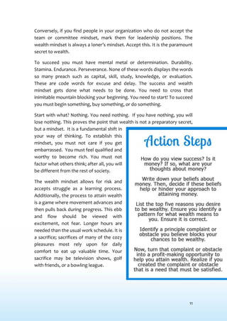 11
Conversely, if you find people in your organization who do not accept the
team or committee mindset, mark them for leadership positions. The
wealth mindset is always a loner’s mindset. Accept this. It is the paramount
secret to wealth.
To succeed you must have mental metal or determination. Durability.
Stamina. Endurance. Perseverance. None of these words displays the words
so many preach such as capital, skill, study, knowledge, or evaluation.
These are code words for excuse and delay. The success and wealth
mindset gets done what needs to be done. You need to cross that
inimitable mountain blocking your beginning. You need to start! To succeed
you must begin something, buy something, or do something.
Start with what? Nothing. You need nothing. If you have nothing, you will
lose nothing. This proves the point that wealth is not a preparatory secret,
but a mindset. It is a fundamental shift in
your way of thinking. To establish this
mindset, you must not care if you get
embarrassed. You must feel qualified and
worthy to become rich. You must not
factor what others think; after all, you will
be different from the rest of society.
The wealth mindset allows for risk and
accepts struggle as a learning process.
Additionally, the process to attain wealth
is a game where movement advances and
then pulls back during progress. This ebb
and flow should be viewed with
excitement, not fear. Longer hours are
needed than the usual work schedule. It is
a sacrifice; sacrifices of many of the cozy
pleasures most rely upon for daily
comfort to eat up valuable time. Your
sacrifice may be television shows, golf
with friends, or a bowling league.
 