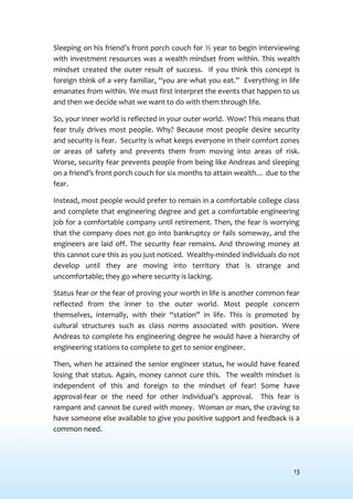 13
Sleeping on his friend’s front porch couch for ½ year to begin interviewing
with investment resources was a wealth mindset from within. This wealth
mindset created the outer result of success. If you think this concept is
foreign think of a very familiar, “you are what you eat.” Everything in life
emanates from within. We must first interpret the events that happen to us
and then we decide what we want to do with them through life.
So, your inner world is reflected in your outer world. Wow! This means that
fear truly drives most people. Why? Because most people desire security
and security is fear. Security is what keeps everyone in their comfort zones
or areas of safety and prevents them from moving into areas of risk.
Worse, security fear prevents people from being like Andreas and sleeping
on a friend’s front porch couch for six months to attain wealth… due to the
fear.
Instead, most people would prefer to remain in a comfortable college class
and complete that engineering degree and get a comfortable engineering
job for a comfortable company until retirement. Then, the fear is worrying
that the company does not go into bankruptcy or fails someway, and the
engineers are laid off. The security fear remains. And throwing money at
this cannot cure this as you just noticed. Wealthy-minded individuals do not
develop until they are moving into territory that is strange and
uncomfortable; they go where security is lacking.
Status fear or the fear of proving your worth in life is another common fear
reflected from the inner to the outer world. Most people concern
themselves, internally, with their “station” in life. This is promoted by
cultural structures such as class norms associated with position. Were
Andreas to complete his engineering degree he would have a hierarchy of
engineering stations to complete to get to senior engineer.
Then, when he attained the senior engineer status, he would have feared
losing that status. Again, money cannot cure this. The wealth mindset is
independent of this and foreign to the mindset of fear! Some have
approval-fear or the need for other individual’s approval. This fear is
rampant and cannot be cured with money. Woman or man, the craving to
have someone else available to give you positive support and feedback is a
common need.
 