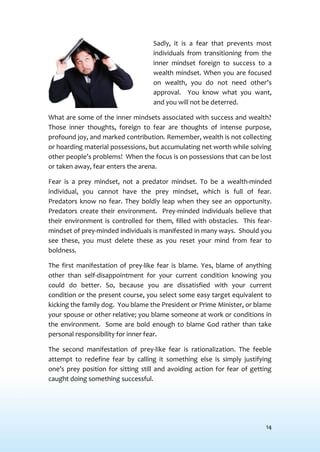 14
Sadly, it is a fear that prevents most
individuals from transitioning from the
inner mindset foreign to success to a
wealth mindset. When you are focused
on wealth, you do not need other’s
approval. You know what you want,
and you will not be deterred.
What are some of the inner mindsets associated with success and wealth?
Those inner thoughts, foreign to fear are thoughts of intense purpose,
profound joy, and marked contribution. Remember, wealth is not collecting
or hoarding material possessions, but accumulating net worth while solving
other people’s problems! When the focus is on possessions that can be lost
or taken away, fear enters the arena.
Fear is a prey mindset, not a predator mindset. To be a wealth-minded
individual, you cannot have the prey mindset, which is full of fear.
Predators know no fear. They boldly leap when they see an opportunity.
Predators create their environment. Prey-minded individuals believe that
their environment is controlled for them, filled with obstacles. This fear-
mindset of prey-minded individuals is manifested in many ways. Should you
see these, you must delete these as you reset your mind from fear to
boldness.
The first manifestation of prey-like fear is blame. Yes, blame of anything
other than self-disappointment for your current condition knowing you
could do better. So, because you are dissatisfied with your current
condition or the present course, you select some easy target equivalent to
kicking the family dog. You blame the President or Prime Minister, or blame
your spouse or other relative; you blame someone at work or conditions in
the environment. Some are bold enough to blame God rather than take
personal responsibility for inner fear.
The second manifestation of prey-like fear is rationalization. The feeble
attempt to redefine fear by calling it something else is simply justifying
one’s prey position for sitting still and avoiding action for fear of getting
caught doing something successful.
 